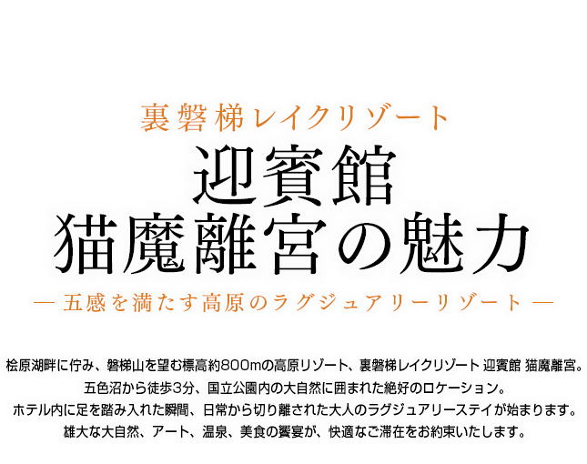 桧原湖畔に佇み、磐梯山を望む標高約800mの高原リゾート、裏磐梯レイクリゾート 迎賓館 猫魔離宮。五色沼から徒歩3分、国立公園内の大自然に囲まれた絶好のロケーション。ホテル内に足を踏み入れた瞬間、日常から切り離された大人のラグジュアリーステイが始まります。雄大な大自然、アート、温泉、美食の饗宴が、快適なご滞在をお約束いたします。