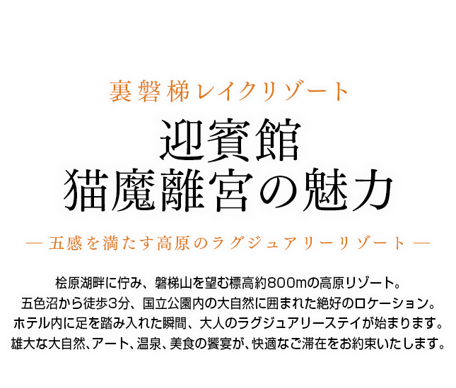 桧原湖畔に佇み、磐梯山を望む標高約800mの高原リゾート。五色沼から徒歩3分、国立公園内の大自然に囲まれた絶好のロケーション。ホテル内に足を踏み入れた瞬間、大人のラグジュアリーステイが始まります。雄大な大自然、アート、温泉、美食の饗宴が、快適なご滞在をお約束いたします。